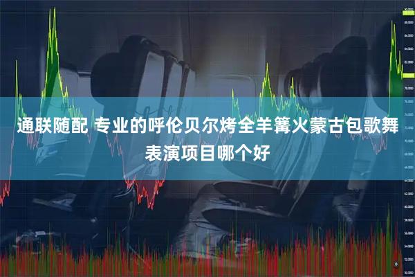通联随配 专业的呼伦贝尔烤全羊篝火蒙古包歌舞表演项目哪个好