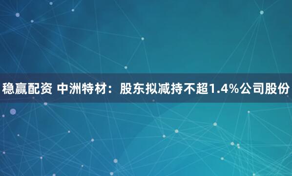 稳赢配资 中洲特材：股东拟减持不超1.4%公司股份