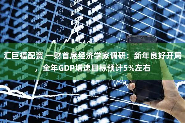 汇巨福配资 一财首席经济学家调研：新年良好开局，全年GDP增速目标预计5%左右