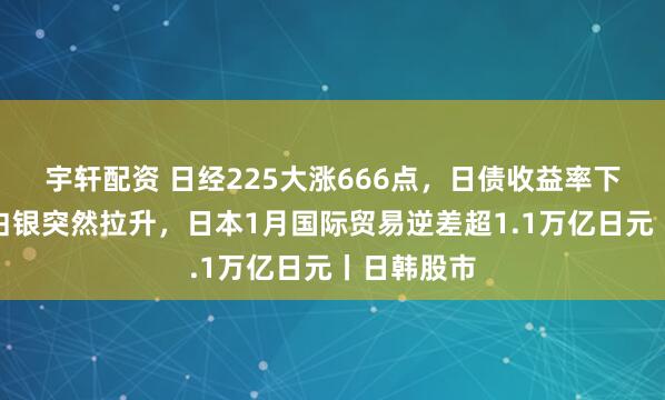 宇轩配资 日经225大涨666点，日债收益率下跌，黄金白银突然拉升，日本1月国际贸易逆差超1.1万亿日元丨日韩股市